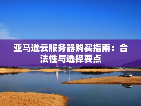 亚马逊云服务器购买指南：合法性与选择要点