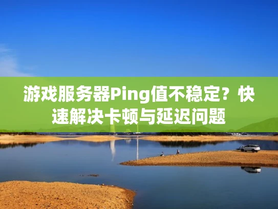 游戏服务器Ping值不稳定？快速解决卡顿与延迟问题