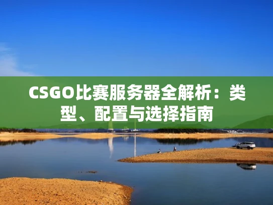 CSGO比赛服务器全解析：类型、配置与选择指南