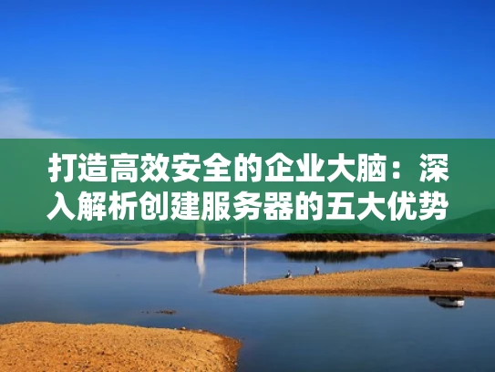 打造高效安全的企业大脑：深入解析创建服务器的五大优势