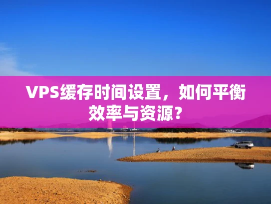 VPS缓存时间设置，如何平衡效率与资源？