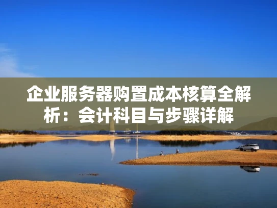 企业服务器购置成本核算全解析：会计科目与步骤详解