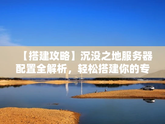 【搭建攻略】沉没之地服务器配置全解析，轻松搭建你的专属游戏世界
