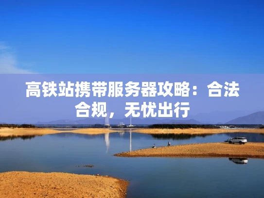 高铁站携带服务器攻略：合法合规，无忧出行