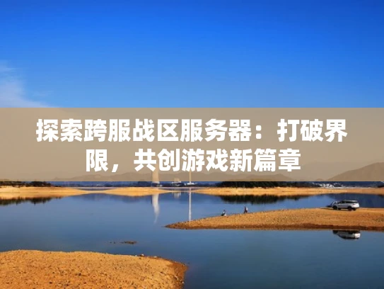 探索跨服战区服务器：打破界限，共创游戏新篇章