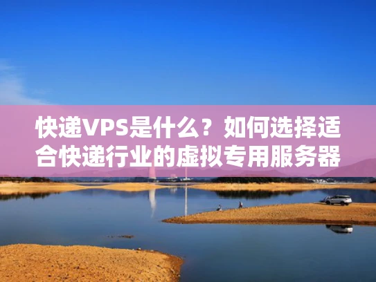 快递VPS是什么？如何选择适合快递行业的虚拟专用服务器？