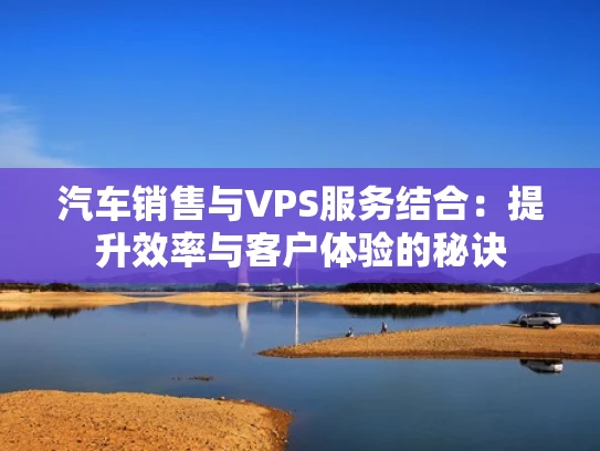 汽车销售与VPS服务结合：提升效率与客户体验的秘诀