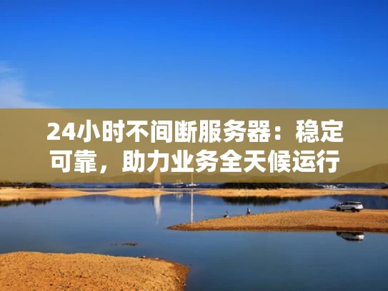 24小时不间断服务器：稳定可靠，助力业务全天候运行