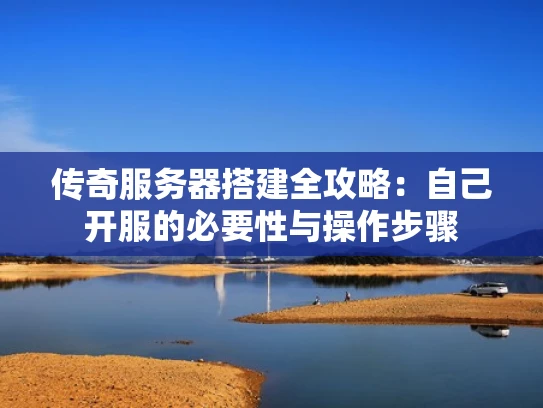传奇服务器搭建全攻略：自己开服的必要性与操作步骤