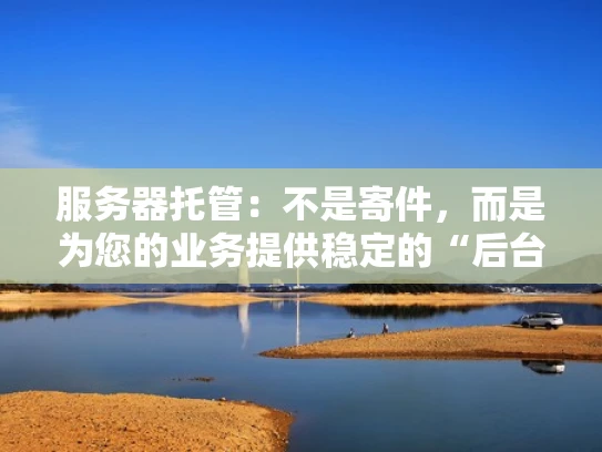 服务器托管：不是寄件，而是为您的业务提供稳定的“后台”
