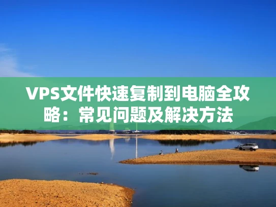 VPS文件快速复制到电脑全攻略：常见问题及解决方法