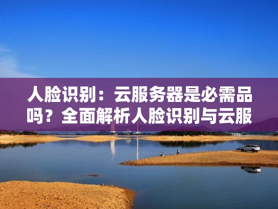 人脸识别：云服务器是必需品吗？全面解析人脸识别与云服务的关系