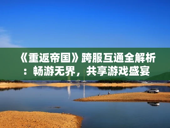 《重返帝国》跨服互通全解析：畅游无界，共享游戏盛宴