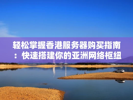 轻松掌握香港服务器购买指南：快速搭建你的亚洲网络枢纽