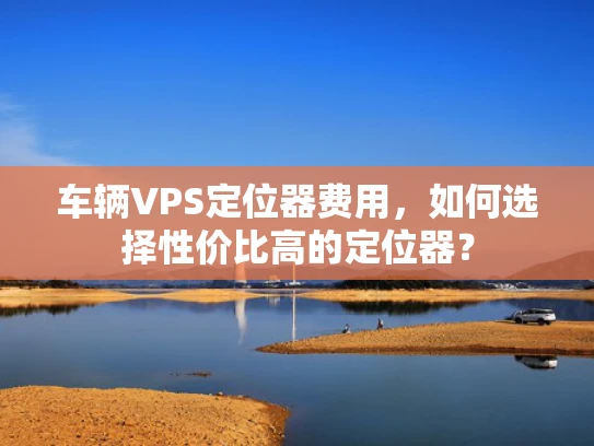 车辆VPS定位器费用，如何选择性价比高的定位器？
