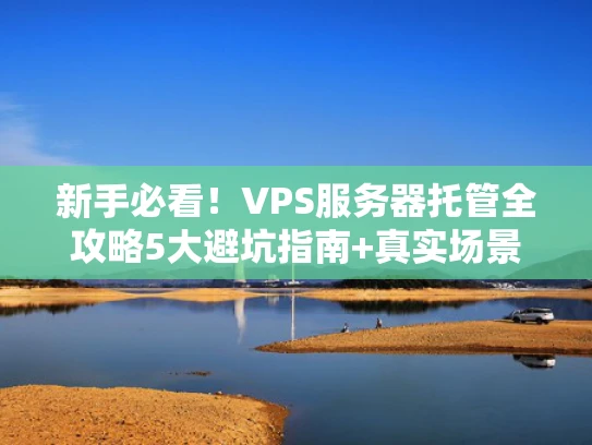 新手必看！VPS服务器托管全攻略5大避坑指南+真实场景解析