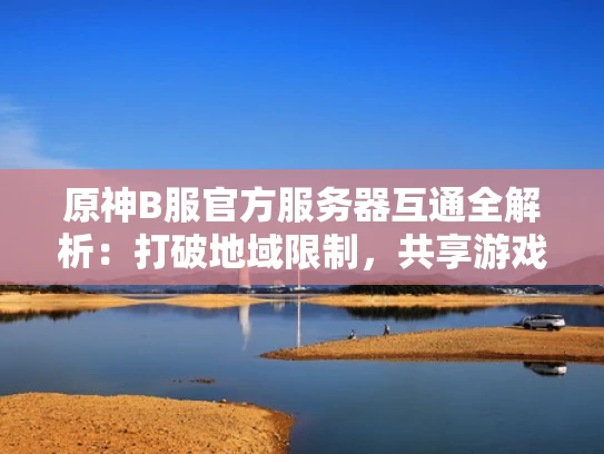 原神B服官方服务器互通全解析：打破地域限制，共享游戏世界