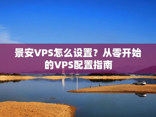 景安VPS怎么设置？从零开始的VPS配置指南