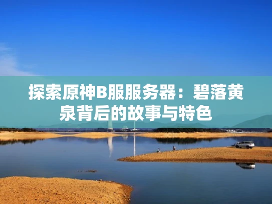 探索原神B服服务器：碧落黄泉背后的故事与特色