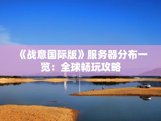 《战意国际版》服务器分布一览：全球畅玩攻略