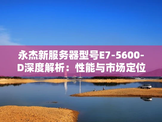永杰新服务器型号E7-5600-D深度解析：性能与市场定位