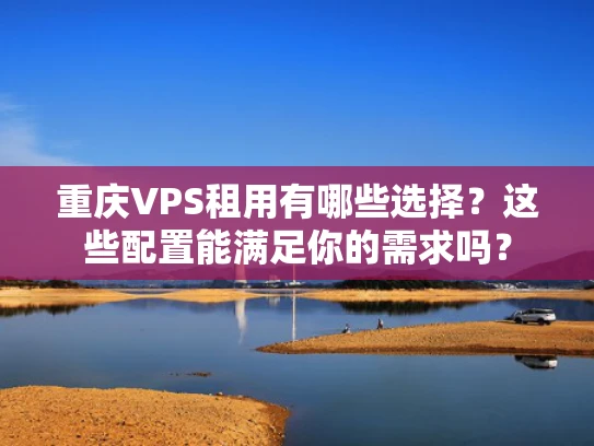 重庆VPS租用有哪些选择？这些配置能满足你的需求吗？