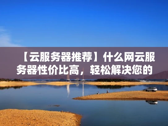 【云服务器推荐】什么网云服务器性价比高，轻松解决您的选择难题