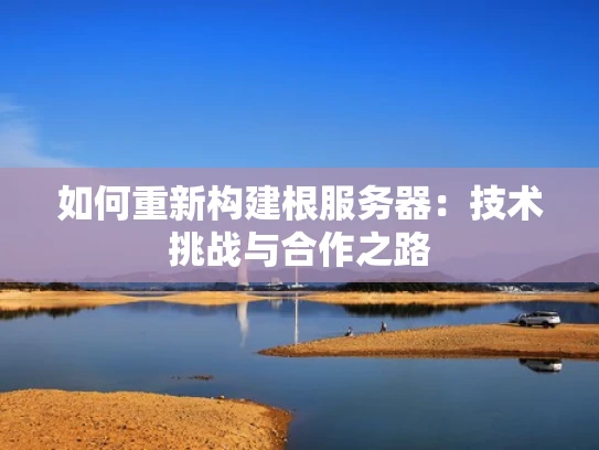 如何重新构建根服务器：技术挑战与合作之路
