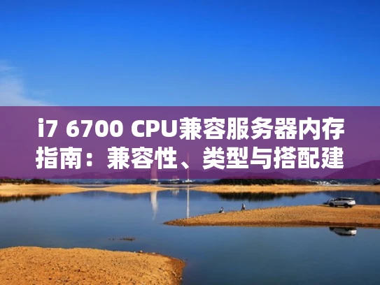 i7 6700 CPU兼容服务器内存指南：兼容性、类型与搭配建议