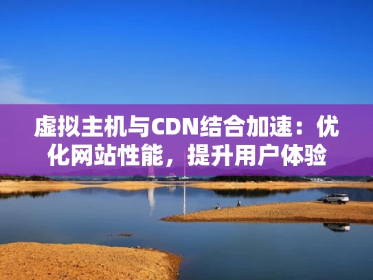 虚拟主机与CDN结合加速：优化网站性能，提升用户体验