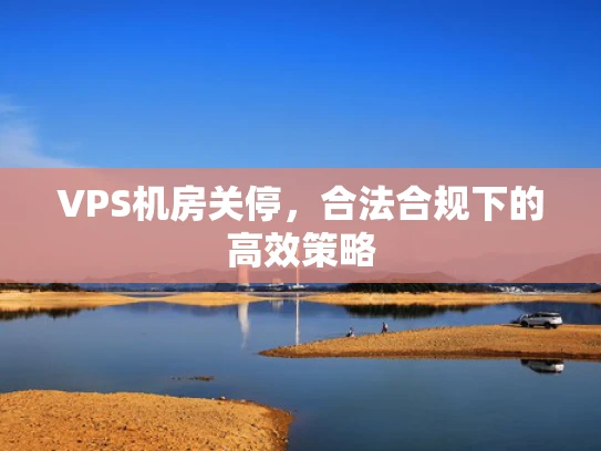 VPS机房关停，合法合规下的高效策略