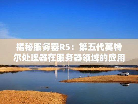 揭秘服务器R5：第五代英特尔处理器在服务器领域的应用与性能解析