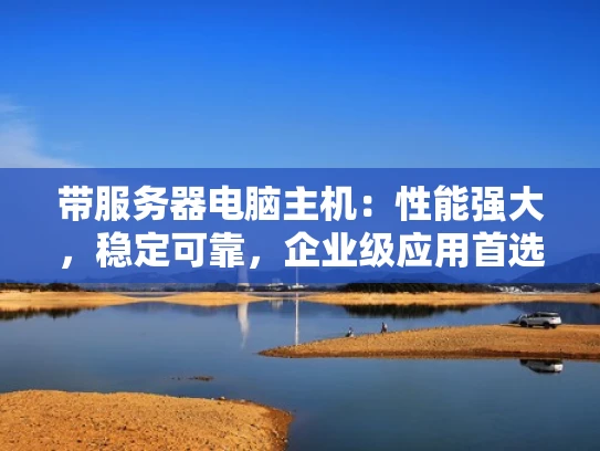 带服务器电脑主机：性能强大，稳定可靠，企业级应用首选