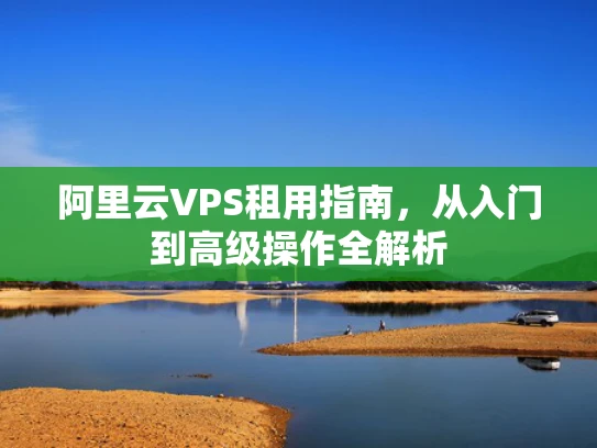 阿里云VPS租用指南，从入门到高级操作全解析