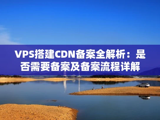 VPS搭建CDN备案全解析：是否需要备案及备案流程详解