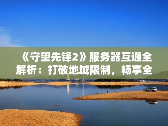 《守望先锋2》服务器互通全解析：打破地域限制，畅享全球竞技体验