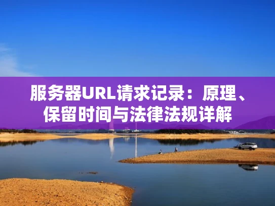 服务器URL请求记录：原理、保留时间与法律法规详解