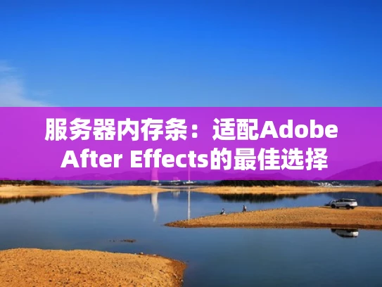 服务器内存条：适配Adobe After Effects的最佳选择