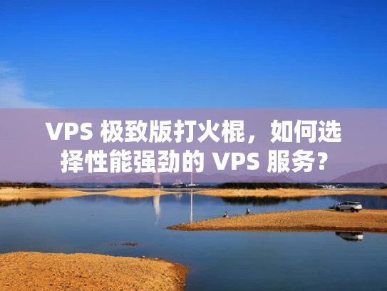 VPS 极致版打火棍，如何选择性能强劲的 VPS 服务？