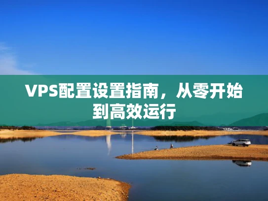 VPS配置设置指南，从零开始到高效运行