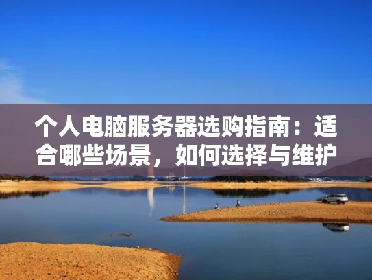 个人电脑服务器选购指南：适合哪些场景，如何选择与维护？