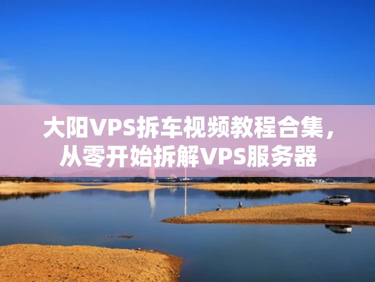 大阳VPS拆车视频教程合集，从零开始拆解VPS服务器