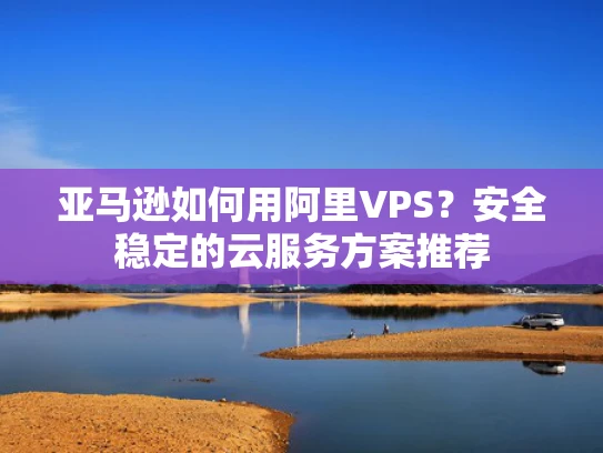 亚马逊如何用阿里VPS？安全稳定的云服务方案推荐