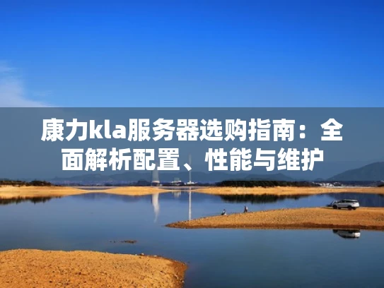 康力kla服务器选购指南：全面解析配置、性能与维护