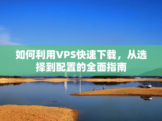 如何利用VPS快速下载，从选择到配置的全面指南