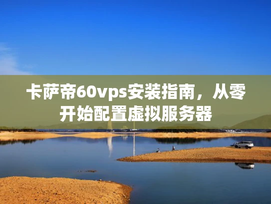 卡萨帝60vps安装指南，从零开始配置虚拟服务器