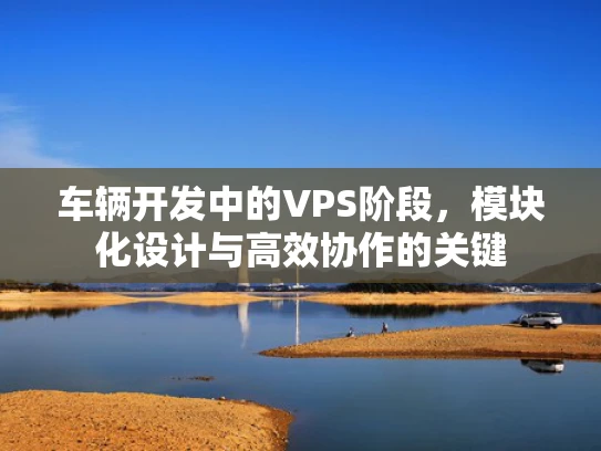 车辆开发中的VPS阶段，模块化设计与高效协作的关键