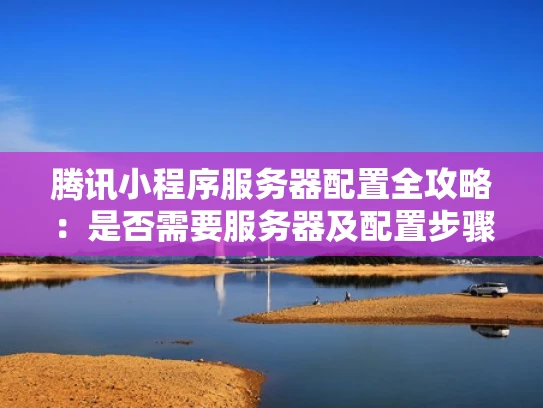 腾讯小程序服务器配置全攻略：是否需要服务器及配置步骤详解