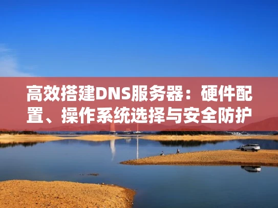 高效搭建DNS服务器：硬件配置、操作系统选择与安全防护全攻略