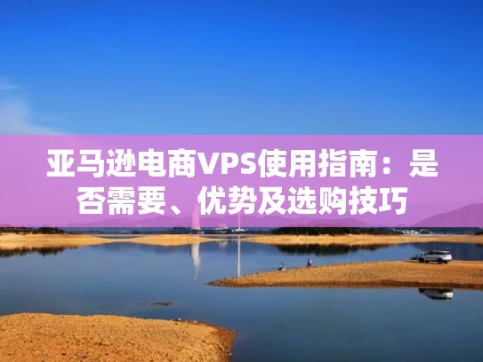 亚马逊电商VPS使用指南：是否需要、优势及选购技巧